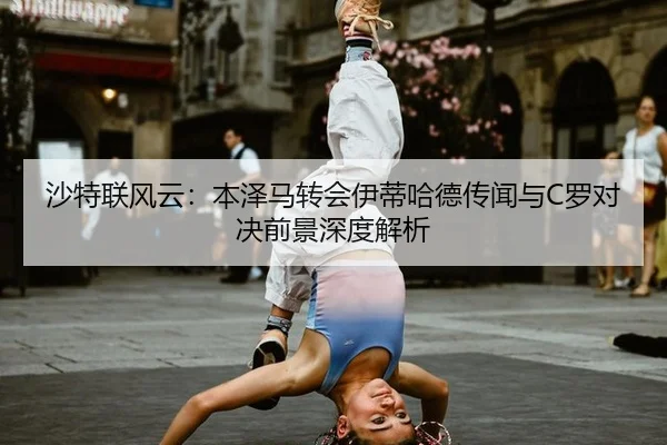 沙特联风云：本泽马转会伊蒂哈德传闻与C罗对决前景深度解析