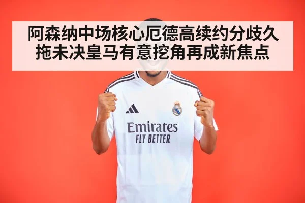 阿森纳中场核心厄德高续约分歧久拖未决皇马有意挖角再成新焦点