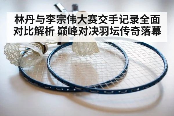 林丹与李宗伟大赛交手记录全面对比解析 巅峰对决羽坛传奇落幕